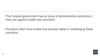 29
• The Federal government has an array of administrative sanctions it
may use against health care providers
• Providers often have limited due process rights in challenging these
sanctions.
 
