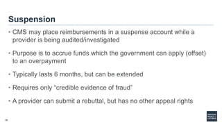 30
Suspension
• CMS may place reimbursements in a suspense account while a
provider is being audited/investigated
• Purpose is to accrue funds which the government can apply (offset)
to an overpayment
• Typically lasts 6 months, but can be extended
• Requires only “credible evidence of fraud”
• A provider can submit a rebuttal, but has no other appeal rights
 