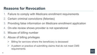 32
Reasons for Revocation
1. Failure to comply with Medicare enrollment requirements
2. Certain criminal convictions (felonies)
3. Providing false information on Medicare enrollment application
4. On-site review shows provider is not operational
5. Misuse of billing number
6. Abuse of billing privileges
 Billing for services where the beneficiary is deceased
 A pattern or practice of submitting claims that do not meet CMS
requirements
 