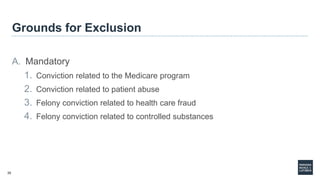 35
Grounds for Exclusion
A. Mandatory
1. Conviction related to the Medicare program
2. Conviction related to patient abuse
3. Felony conviction related to health care fraud
4. Felony conviction related to controlled substances
 