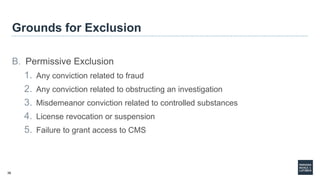 36
Grounds for Exclusion
B. Permissive Exclusion
1. Any conviction related to fraud
2. Any conviction related to obstructing an investigation
3. Misdemeanor conviction related to controlled substances
4. License revocation or suspension
5. Failure to grant access to CMS
 