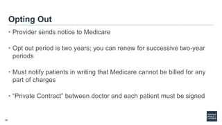 40
Opting Out
• Provider sends notice to Medicare
• Opt out period is two years; you can renew for successive two-year
periods
• Must notify patients in writing that Medicare cannot be billed for any
part of charges
• “Private Contract” between doctor and each patient must be signed
 