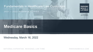 Fundamentals in Healthcare Law Curriculum
2021 – 2022 WEBINAR SERIES
PA R S O N S B E H L E . C O M
N AT I O N A L E X P E R T I S E . R E G I O N A L L AW F I R M .
Medicare Basics
Wednesday, March 16, 2022
 