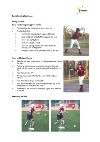 Basic bunting technique
Ready position
Body positioning using pivot stance
 Pivot early (as the pitcher commences wind up)
 Pivot on both feet:
 Front foot is closed slightly (approx 45ºangle)
 Back foot pivots on ball of foot (squash the bug)
 Knees are slightly bent
 Body is bent at the waist
 Eyes are looking over the bat for the ball at the
release point of the pitcher
 Weight is on the inside part of the balls of the feet
Hand and bat positioning
 Slide the top hand up the barrel of the bat (about one third of
the way).
 Form a 'V' with the index finger and the thumb of the top
hand, with the remaining fingers underneath and closed in a
fist.
 Rest the bat in the 'V'.
 Arms are extended in front of the body with the elbows
relaxed.
 Hold the bat loosely yet comfortably.
 Hold the barrel of the bat over home plate at the top of the
strike zone and away from the body.
 The barrel of the bat should be slightly higher than the knob
of the bat.
Executing the bunt
 