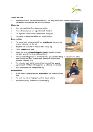 Timing the slide
 Players should start the slide about one and a half body lengths from the base, depending on
their weight, running speed and ground conditions
Sliding leg
 Have players sit down from a standing position
 They will naturally tuck one leg underneath the other
 The leg that is tucked under is their natural sliding leg
 Emphasise to players that sliding is a natural motion
Body position
 The sliding leg is bent at about 90and tucked under the other leg,
which is extended over the top
 Weight is well back and on the side of the sliding leg
 Chin is tucked to the chest
 Hands and arms are raised above the head to prevent the head
hitting the ground. (Hands should stay clean)
 In the event that beginners hit their head on the ground whilst sliding, as a progression, allow
them to cross their arms on their chest rather than throwing their
hands back as they slide
 The extended leg is slightly bent and foot is kept off the ground
approximately 10-15cm with toe pointed up (although not vertical)
 Base is contacted with the extended leg
Finish position
 As the base is contacted with the extended leg, the upper body lays
back
 The back and side of the player's uniform should get dirty
 Players should stay alert for the outcome of play
 