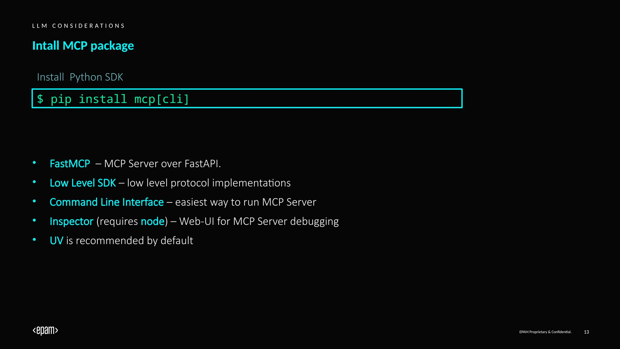 EPAM Proprietary & Confidential. 13
Intall MCP package
L L M C O N S I D E R A T I O N S
$ pip install mcp[cli]
Install Python SDK
• FastMCP – MCP Server over FastAPI.
• Low Level SDK – low level protocol implementations
• Command Line Interface – easiest way to run MCP Server
• Inspector (requires node) – Web-UI for MCP Server debugging
• UV is recommended by default
 
