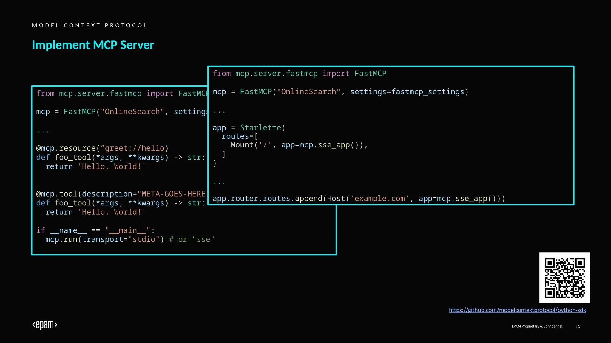 EPAM Proprietary & Confidential. 15
Implement MCP Server
M O D E L C O N T E X T P R O T O C O L
from mcp.server.fastmcp import FastMCP
mcp = FastMCP("OnlineSearch", settings=fastmcp_settings)
...
@mcp.resource(”greet://hello)
def foo_tool(*args, **kwargs) -> str:
return 'Hello, World!'
@mcp.tool(description="META-GOES-HERE")
def foo_tool(*args, **kwargs) -> str:
return 'Hello, World!'
if __name__ == "__main__":
mcp.run(transport="stdio") # or "sse"
from mcp.server.fastmcp import FastMCP
mcp = FastMCP("OnlineSearch", settings=fastmcp_settings)
...
app = Starlette(
routes=[
Mount('/', app=mcp.sse_app()),
]
)
...
app.router.routes.append(Host('example.com', app=mcp.sse_app()))
https://github.com/modelcontextprotocol/python-sdk
 