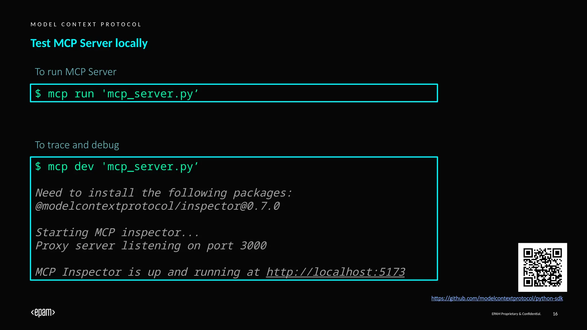 EPAM Proprietary & Confidential. 16
Test MCP Server locally
M O D E L C O N T E X T P R O T O C O L
https://github.com/modelcontextprotocol/python-sdk
To run MCP Server
$ mcp run 'mcp_server.py’
$ mcp dev 'mcp_server.py’
Need to install the following packages:
@modelcontextprotocol/inspector@0.7.0
Starting MCP inspector...
Proxy server listening on port 3000
MCP Inspector is up and running at http://localhost:5173
To trace and debug
 