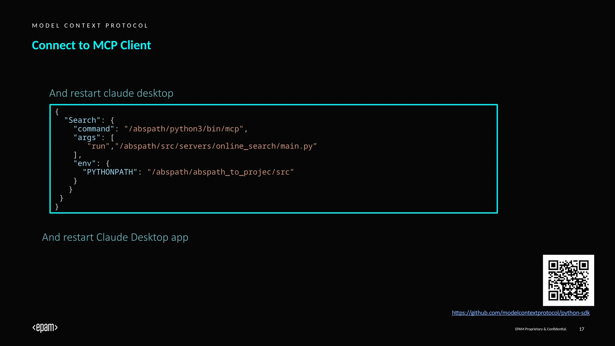 EPAM Proprietary & Confidential. 17
Connect to MCP Client
M O D E L C O N T E X T P R O T O C O L
https://github.com/modelcontextprotocol/python-sdk
And restart Claude Desktop app
{
"Search": {
"command": "/abspath/python3/bin/mcp",
"args": [
"run","/abspath/src/servers/online_search/main.py”
],
"env": {
"PYTHONPATH": "/abspath/abspath_to_projec/src”
}
}
}
}
And restart claude desktop
 