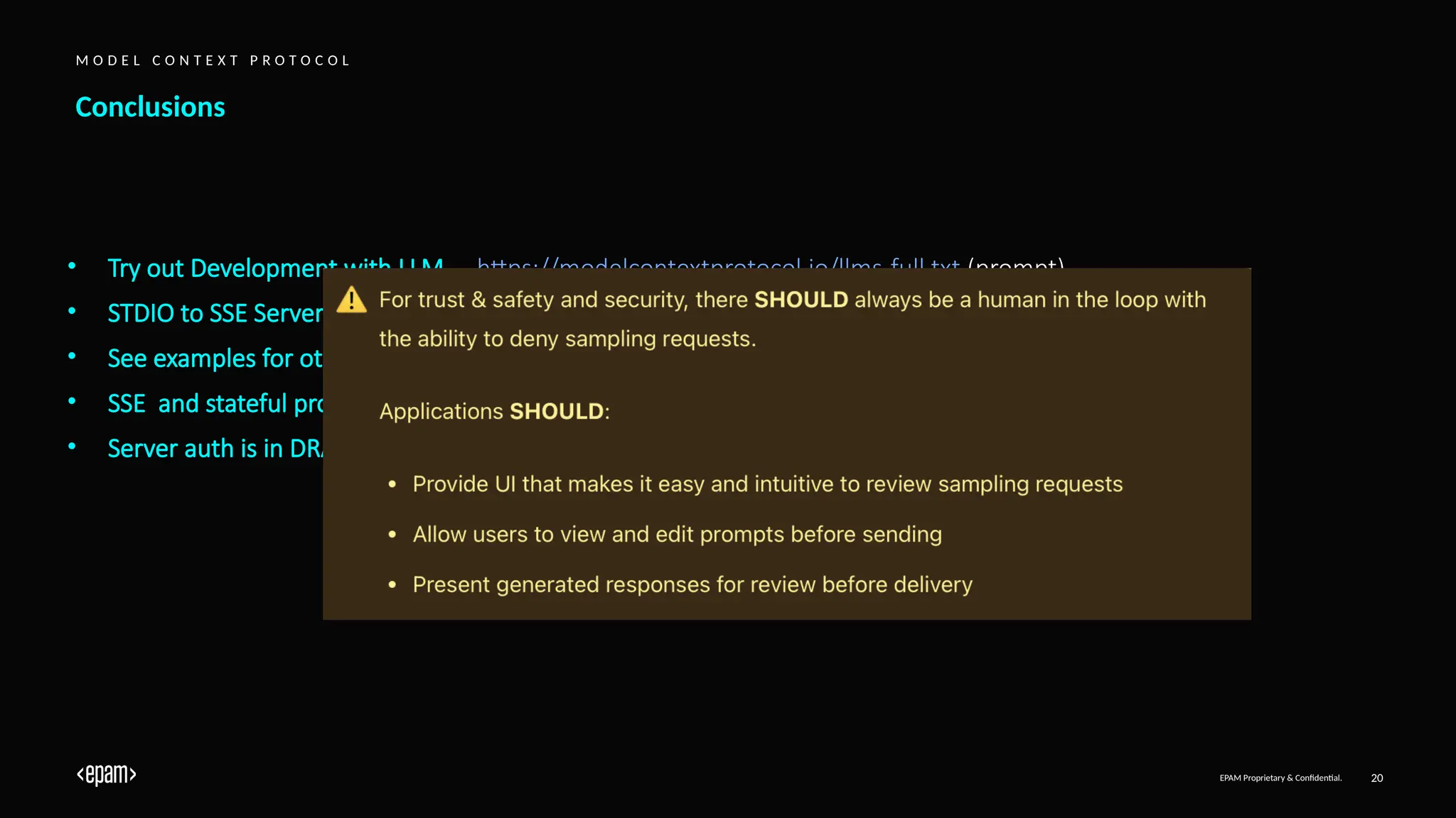 EPAM Proprietary & Confidential. 20
Conclusions
M O D E L C O N T E X T P R O T O C O L
• Try out Development with LLM – https://modelcontextprotocol.io/llms-full.txt (prompt)
• STDIO to SSE Servers adapter – https://github.com/supercorp-ai/supergateway
• See examples for other servers – https://github.com/modelcontextprotocol/servers/tree/main/src
• SSE and stateful protocol limits Serverless Capabilities (popular production choice)
• Server auth is in DRAFT – https://spec.modelcontextprotocol.io/specification/draft/basic/authorization/
 