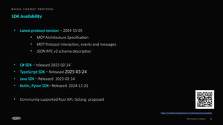 EPAM Proprietary & Confidential. 11
SDK Availability
M O D E L C O N T E X T P R O T O C O L
https://modelcontextprotocol.io/development/updates
• Latest protocol revision – 2024-11-05
• MCP Architecture Specification
• MCP Protocol Interaction, events and messages
• JSON RPC v2 schema description
• C# SDK – released 2025-02-24
• TypeScript SDK – Released 2025-03-24
• Java SDK – Released ​2025-02-14
• Kotlin, Pyton SDK– Released ​2024-12-21
• Community supported Rust API, Golang proposed
 