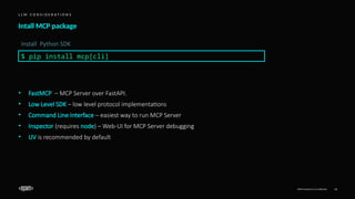 EPAM Proprietary & Confidential. 13
Intall MCP package
L L M C O N S I D E R A T I O N S
$ pip install mcp[cli]
Install Python SDK
• FastMCP – MCP Server over FastAPI.
• Low Level SDK – low level protocol implementations
• Command Line Interface – easiest way to run MCP Server
• Inspector (requires node) – Web-UI for MCP Server debugging
• UV is recommended by default
 