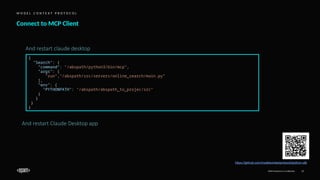 EPAM Proprietary & Confidential. 17
Connect to MCP Client
M O D E L C O N T E X T P R O T O C O L
https://github.com/modelcontextprotocol/python-sdk
And restart Claude Desktop app
{
"Search": {
"command": "/abspath/python3/bin/mcp",
"args": [
"run","/abspath/src/servers/online_search/main.py”
],
"env": {
"PYTHONPATH": "/abspath/abspath_to_projec/src”
}
}
}
}
And restart claude desktop
 