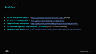 EPAM Proprietary & Confidential. 19
Conclusions
M O D E L C O N T E X T P R O T O C O L
• Try out Development with LLM – https://modelcontextprotocol.io/llms-full.txt (prompt)
• STDIO to SSE Servers adapter – https://github.com/supercorp-ai/supergateway
• See examples for other servers – https://github.com/modelcontextprotocol/servers/tree/main/src
• SSE and stateful protocol limits Serverless Capabilities (popular production choice)
• Server auth is in DRAFT – https://spec.modelcontextprotocol.io/specification/draft/basic/authorization/
 