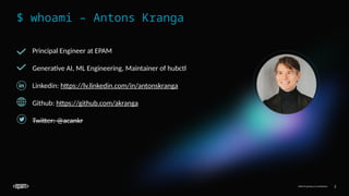 EPAM Proprietary & Confidential. 2
EPAM Proprietary & Confidential. 2
$ whoami – Antons Kranga
Principal Engineer at EPAM
Generative AI, ML Engineering, Maintainer of hubctl
Linkedin: https://lv.linkedin.com/in/antonskranga
Github: https://github.com/akranga
Twitter: @acankr
 