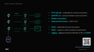 EPAM Proprietary & Confidential. 7
M O D E L C O N T E X T P R O T O C O L
host
process
Server
Local
Service
Server
Server
Remote
Service
Client
Data Source
Client
process
Client
stdio/sse
transport layer
https://spec.modelcontextprotocol.io/
process
• HTTP with SSE – preferable for remote connections
• JSON RPC 2.0 – protocol between server and client
• Stateful Connections
• Latest protocol revision – 2024-11-05
• STDIO – preferable for local connections
• STDIO – support is client mandatory requirement
• Logging – logging should be preferably to file or STDERR
LLM
 