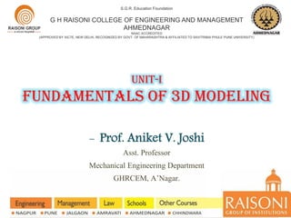 Unit-i
Fundamentals of 3d modeling
S.G.R. Education Foundation
G H RAISONI COLLEGE OF ENGINEERING AND MANAGEMENT
AHMEDNAGAR
NAAC ACCREDITED
(APPROVED BY AICTE, NEW DELHI, RECOGNIZED BY GOVT. OF MAHARASHTRA & AFFILIATED TO SAVITRIBAI PHULE PUNE UNIVERSITY)
- Prof. Aniket V. Joshi
Asst. Professor
Mechanical Engineering Department
GHRCEM, A’Nagar.
 