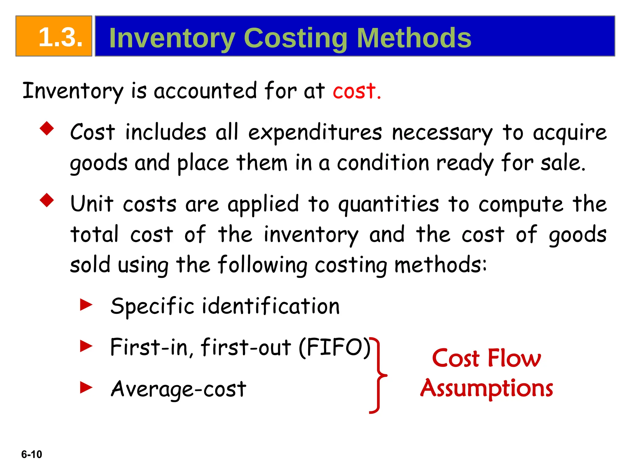 6-10
6-10
Inventory is accounted for at cost.
 Cost includes all expenditures necessary to acquire
goods and place them in a condition ready for sale.
 Unit costs are applied to quantities to compute the
total cost of the inventory and the cost of goods
sold using the following costing methods:
► Specific identification
► First-in, first-out (FIFO)
► Average-cost
Cost Flow
Assumptions
Inventory Costing Methods
1.3.
 