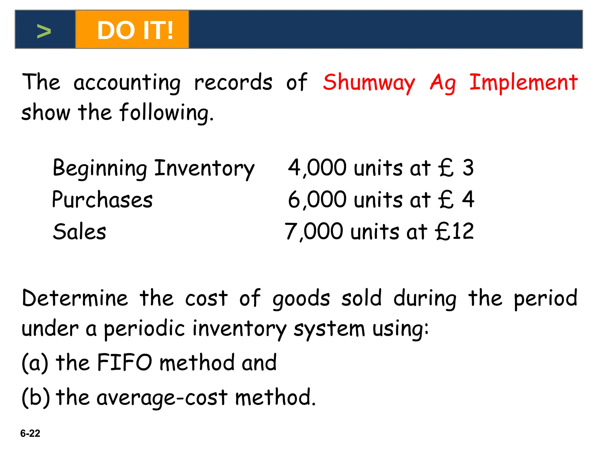 6-22
6-22
The accounting records of Shumway Ag Implement
show the following.
Beginning Inventory 4,000 units at £ 3
Purchases 6,000 units at £ 4
Sales 7,000 units at £12
Determine the cost of goods sold during the period
under a periodic inventory system using:
(a) the FIFO method and
(b) the average-cost method.
> DO IT!
 