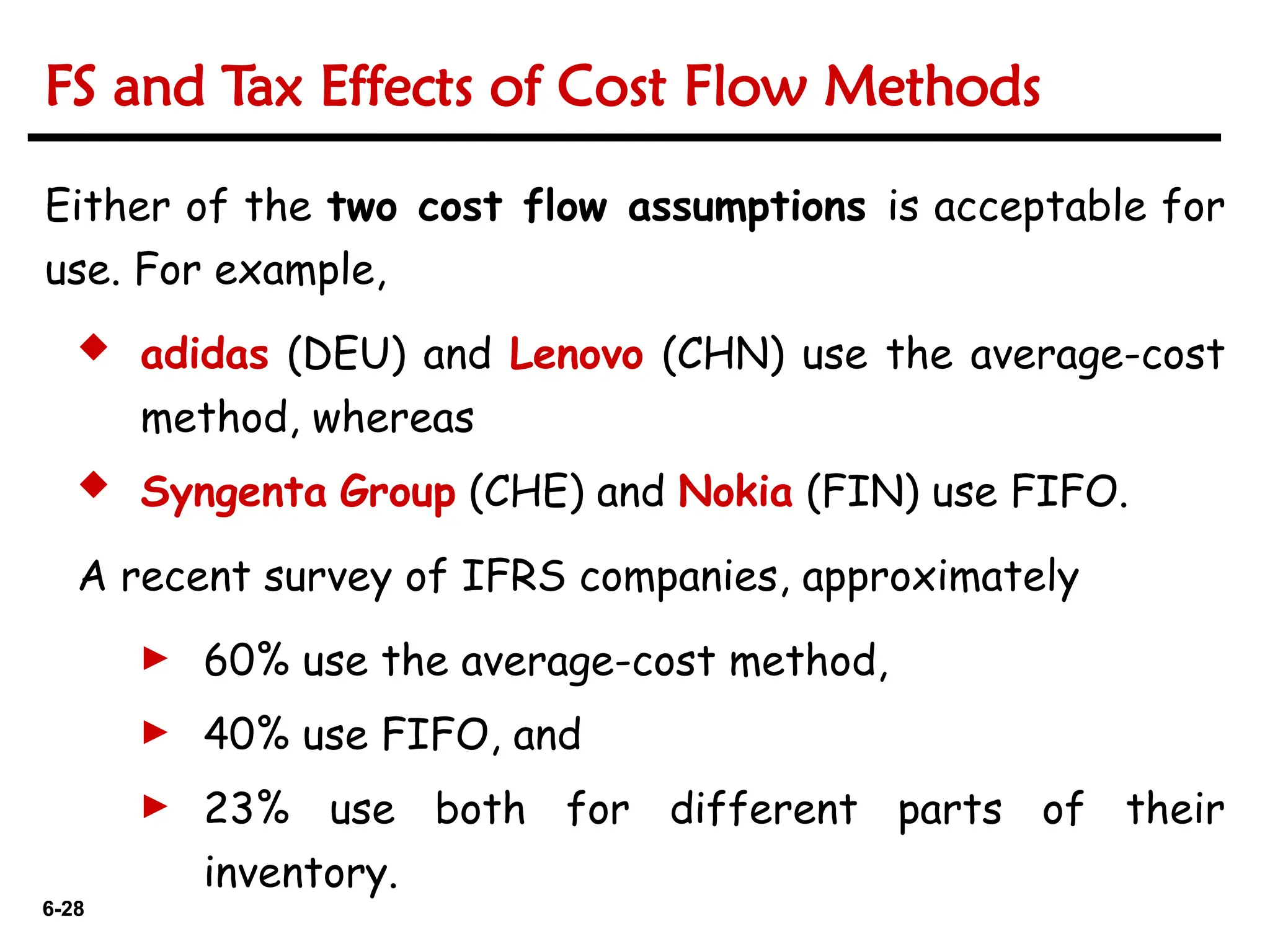 6-28
6-28
Either of the two cost flow assumptions is acceptable for
use. For example,
 adidas (DEU) and Lenovo (CHN) use the average-cost
method, whereas
 Syngenta Group (CHE) and Nokia (FIN) use FIFO.
A recent survey of IFRS companies, approximately
► 60% use the average-cost method,
► 40% use FIFO, and
► 23% use both for different parts of their
inventory.
FS and Tax Effects of Cost Flow Methods
 