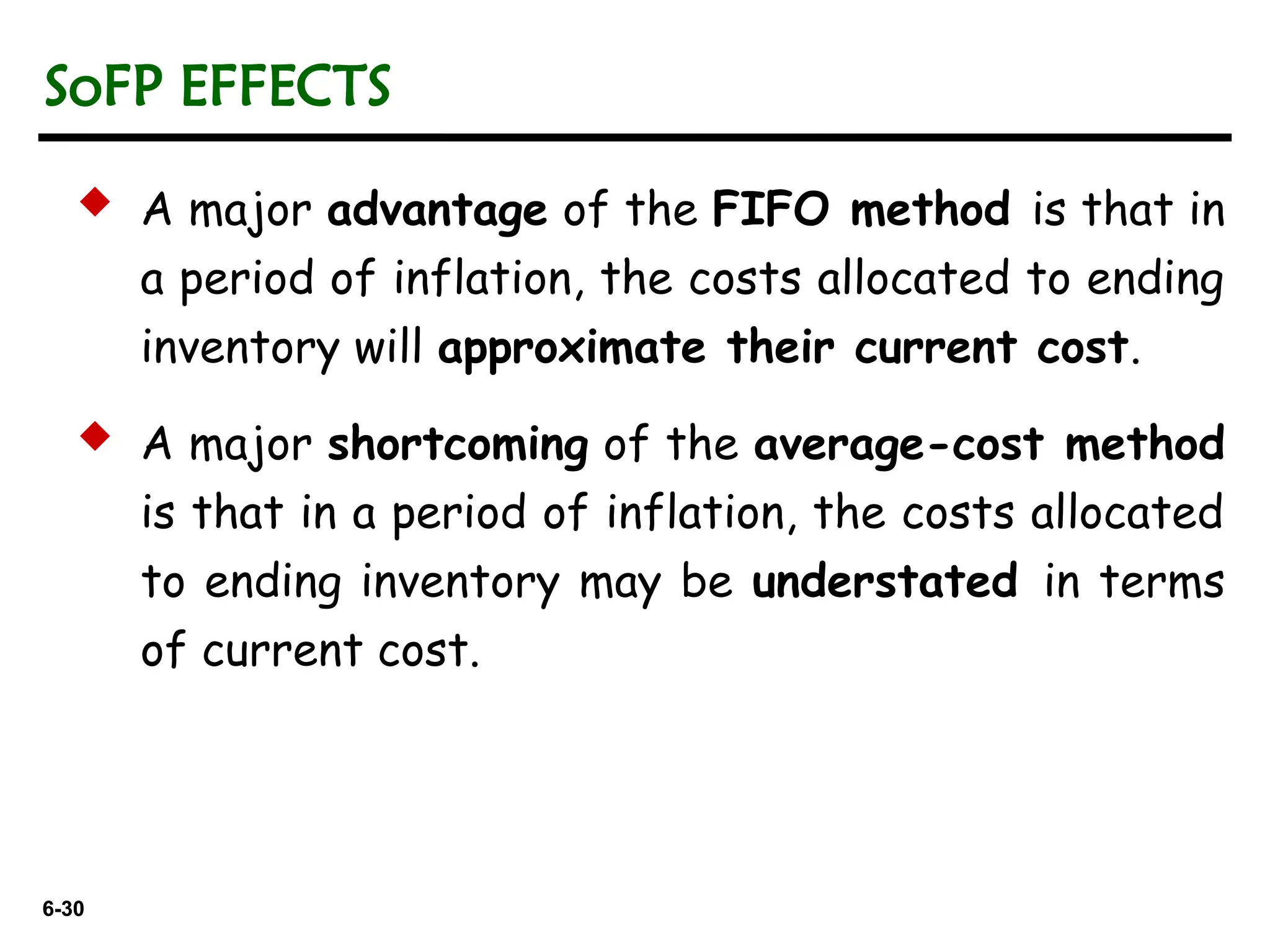 6-30
6-30
 A major advantage of the FIFO method is that in
a period of inflation, the costs allocated to ending
inventory will approximate their current cost.
 A major shortcoming of the average-cost method
is that in a period of inflation, the costs allocated
to ending inventory may be understated in terms
of current cost.
SoFP EFFECTS
 