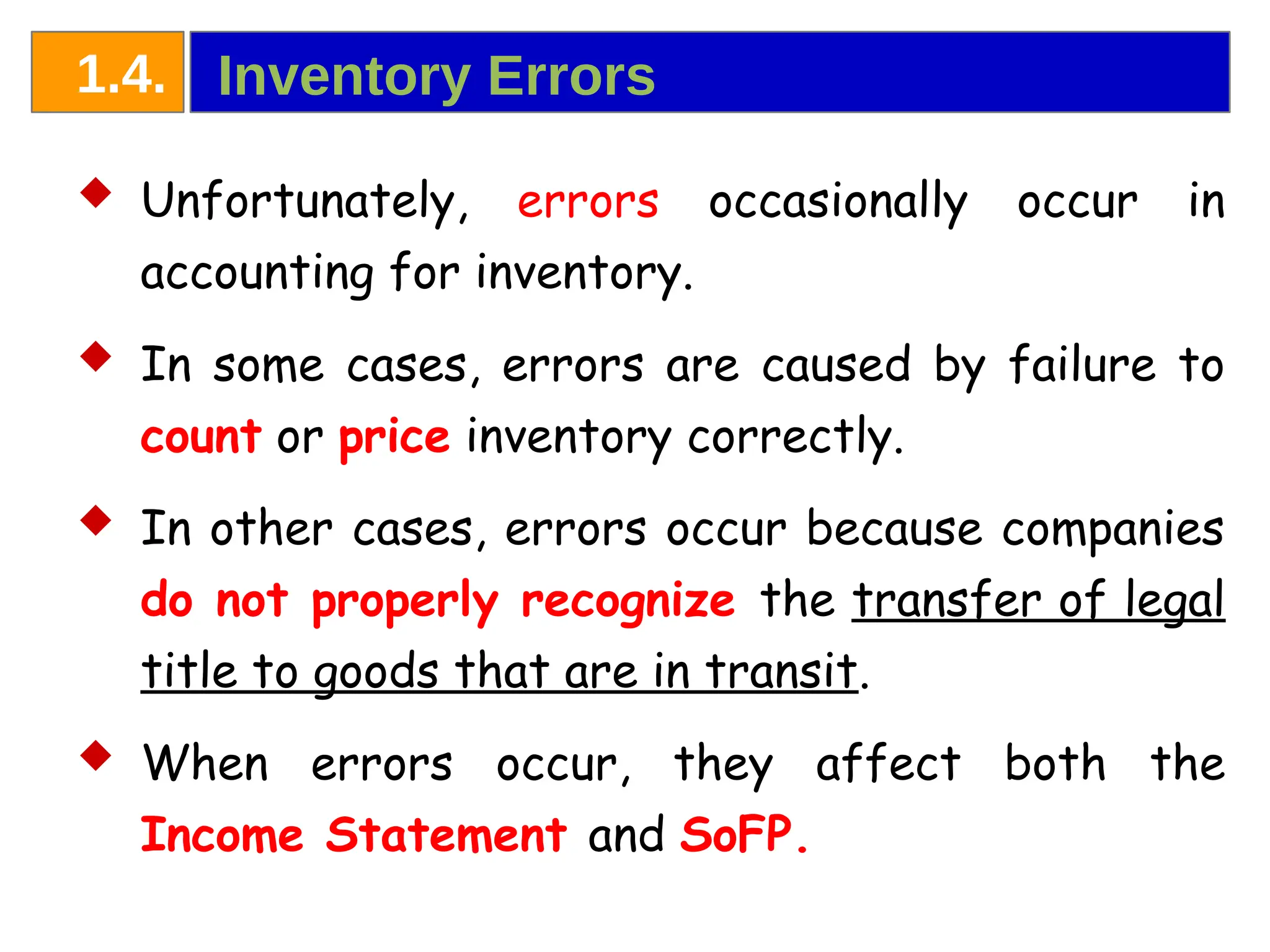  Unfortunately, errors occasionally occur in
accounting for inventory.
 In some cases, errors are caused by failure to
count or price inventory correctly.
 In other cases, errors occur because companies
do not properly recognize the transfer of legal
title to goods that are in transit.
 When errors occur, they affect both the
Income Statement and SoFP.
Inventory Errors
1.4.
 