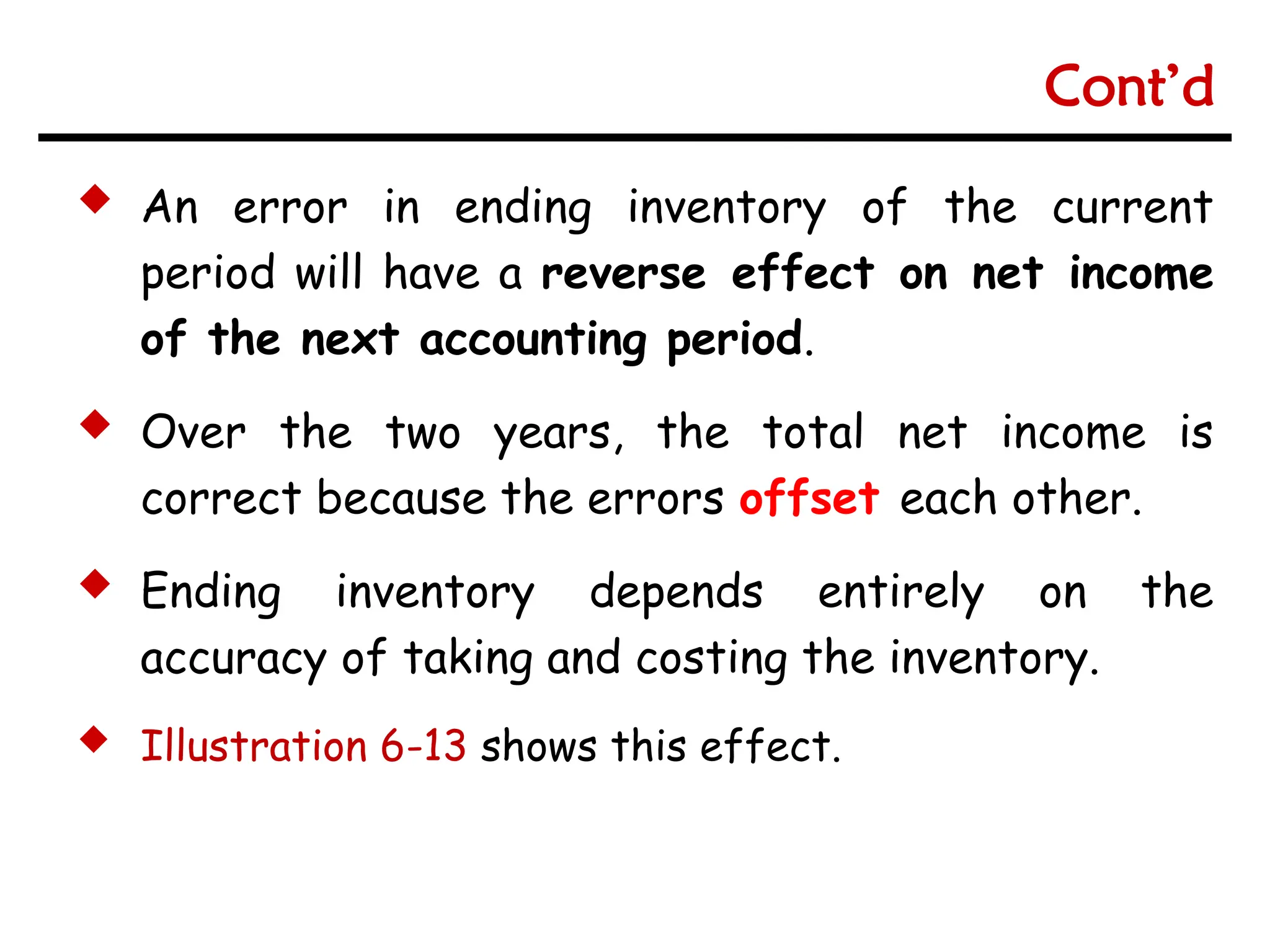  An error in ending inventory of the current
period will have a reverse effect on net income
of the next accounting period.
 Over the two years, the total net income is
correct because the errors offset each other.
 Ending inventory depends entirely on the
accuracy of taking and costing the inventory.
 Illustration 6-13 shows this effect.
Cont’d
 
