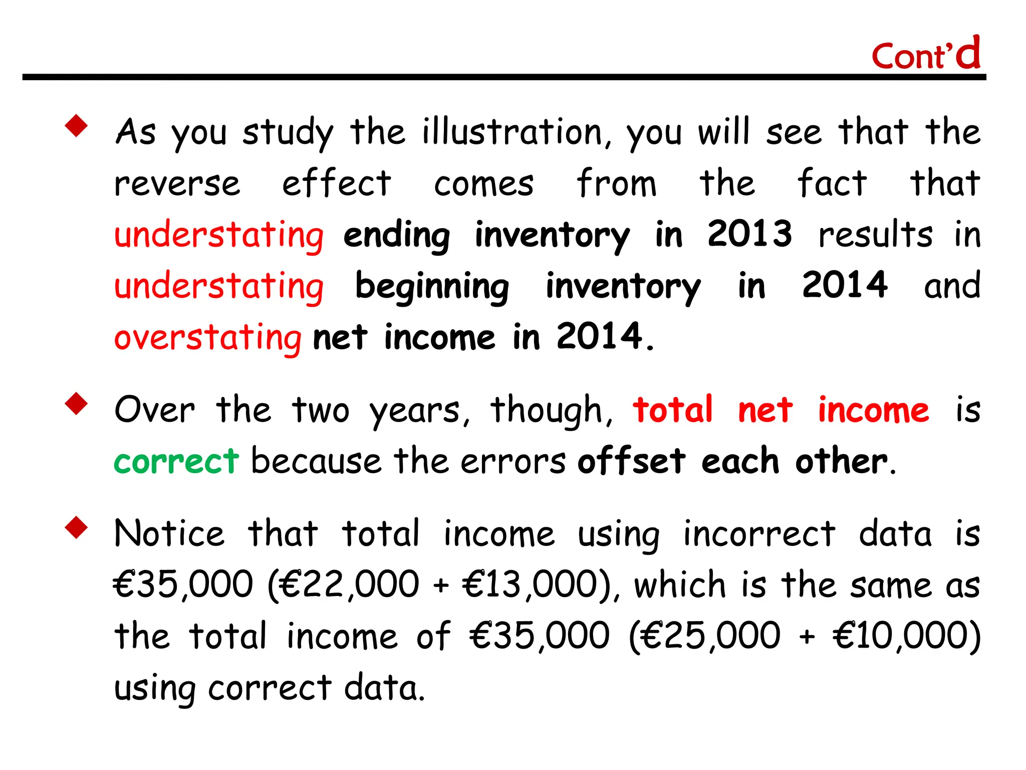  As you study the illustration, you will see that the
reverse effect comes from the fact that
understating ending inventory in 2013 results in
understating beginning inventory in 2014 and
overstating net income in 2014.
 Over the two years, though, total net income is
correct because the errors offset each other.
 Notice that total income using incorrect data is
€35,000 (€22,000 + €13,000), which is the same as
the total income of €35,000 (€25,000 + €10,000)
using correct data.
Cont’d
 