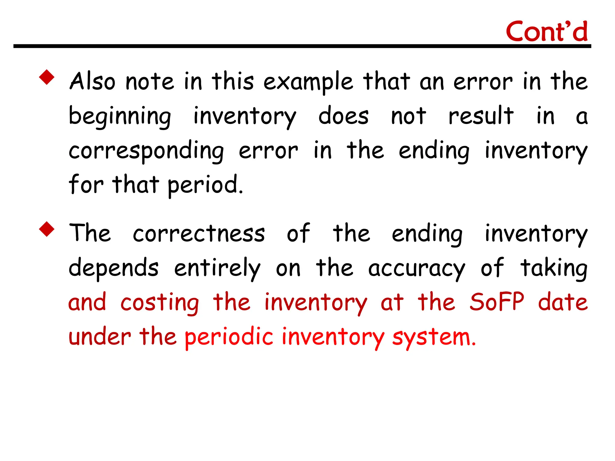  Also note in this example that an error in the
beginning inventory does not result in a
corresponding error in the ending inventory
for that period.
 The correctness of the ending inventory
depends entirely on the accuracy of taking
and costing the inventory at the SoFP date
under the periodic inventory system.
Cont’d
 