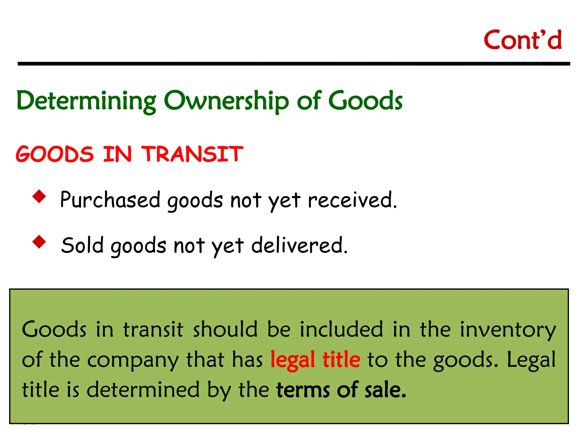 6-5
6-5
GOODS IN TRANSIT
 Purchased goods not yet received.
 Sold goods not yet delivered.
Goods in transit should be included in the inventory
of the company that has legal title to the goods. Legal
title is determined by the terms of sale.
Determining Ownership of Goods
Cont’d
 