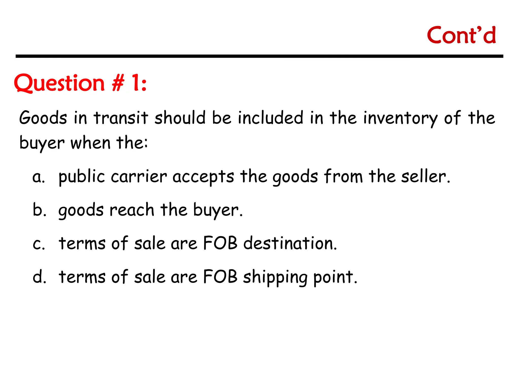 6-7
6-7
Goods in transit should be included in the inventory of the
buyer when the:
a. public carrier accepts the goods from the seller.
b. goods reach the buyer.
c. terms of sale are FOB destination.
d. terms of sale are FOB shipping point.
Question # 1:
Cont’d
 