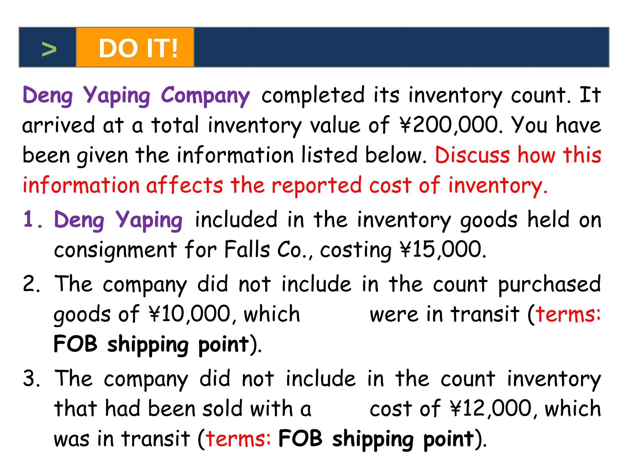 6-9
6-9
Deng Yaping Company completed its inventory count. It
arrived at a total inventory value of ¥200,000. You have
been given the information listed below. Discuss how this
information affects the reported cost of inventory.
1. Deng Yaping included in the inventory goods held on
consignment for Falls Co., costing ¥15,000.
2. The company did not include in the count purchased
goods of ¥10,000, which were in transit (terms:
FOB shipping point).
3. The company did not include in the count inventory
that had been sold with a cost of ¥12,000, which
was in transit (terms: FOB shipping point).
> DO IT!
 