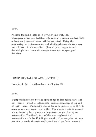 E10A
Assume the same facts as in E9A for Eco Wet, Inc.
Management has decided that only capital investments that yield
at least an 8 percent return will be accepted. Using the
accounting rate-of-return method, decide whether the company
should invest in the machine. (Round percentages to one
decimal place.) Show the computations that support your
decision.
FUNDAMENTALS OF ACCOUNTING II
Homework Exercises/Problems - Chapter 19
E14A
Westport Inspection Service specializes in inspecting cars that
have been returned to automobile leasing companies at the end
of their leases. Westport’s charge for each inspection is $60; its
average cost per inspection is $15. The owner wants to expand
his business by hiring another employee and purchasing an
automobile. The fixed costs of the new employee and
automobile would be $3,000 per month. How many inspections
per month would the new employee have to perform to earn a
 