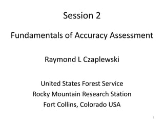 Session 2
Fundamentals of Accuracy Assessment

        Raymond L Czaplewski

       United States Forest Service
     Rocky Mountain Research Station
        Fort Collins, Colorado USA
                                       1
 