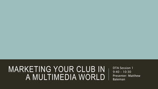 MARKETING YOUR CLUB IN
A MULTIMEDIA WORLD
DTA Session 1
9:40 – 10:30
Presenter: Matthew
Bateman
 