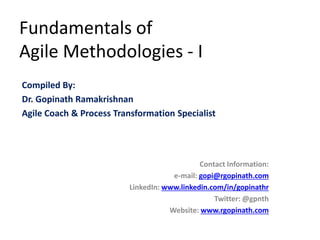 Fundamentals of
Agile Methodologies - I
Compiled By:
Dr. Gopinath Ramakrishnan
Agile Coach & Process Transformation Specialist
Contact Information:
e-mail: gopi@rgopinath.com
LinkedIn: www.linkedin.com/in/gopinathr
Twitter: @gpnth
Website: www.rgopinath.com
 