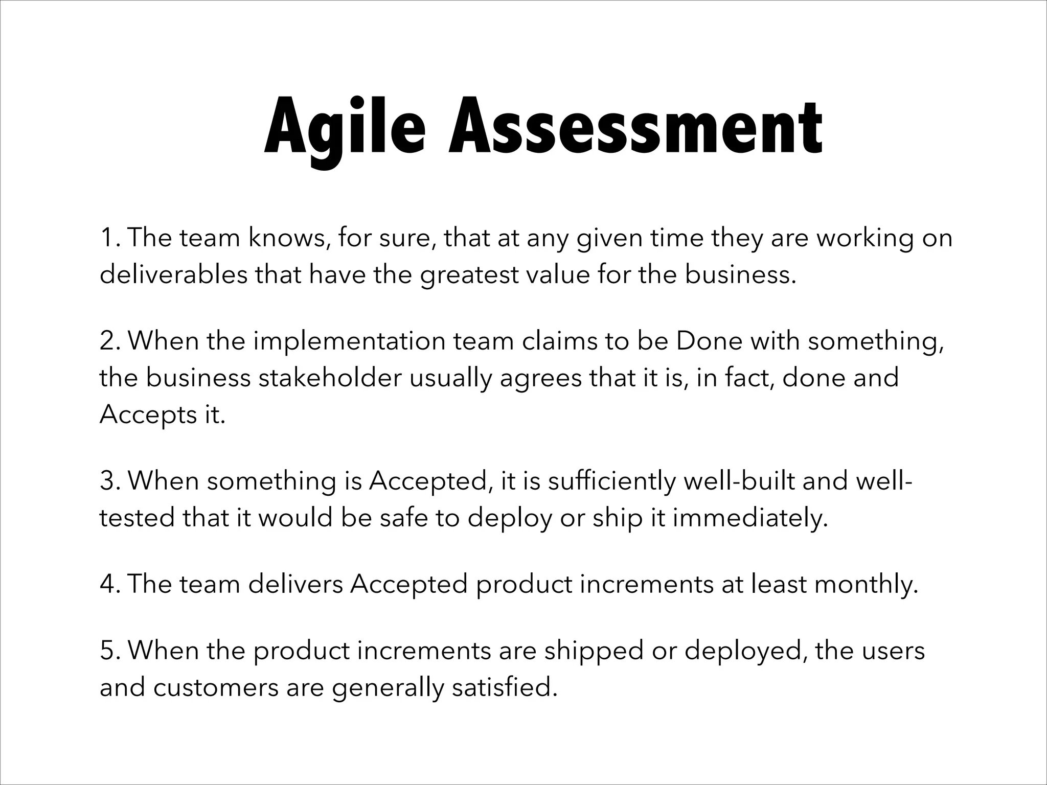 It works!Agile Assessment
1. The team knows, for sure, that at any given time they are working on
deliverables that have the greatest value for the business.
2. When the implementation team claims to be Done with something,
the business stakeholder usually agrees that it is, in fact, done and
Accepts it.
3. When something is Accepted, it is sufﬁciently well-built and well-
tested that it would be safe to deploy or ship it immediately.
4. The team delivers Accepted product increments at least monthly.
5. When the product increments are shipped or deployed, the users
and customers are generally satisﬁed.
 
