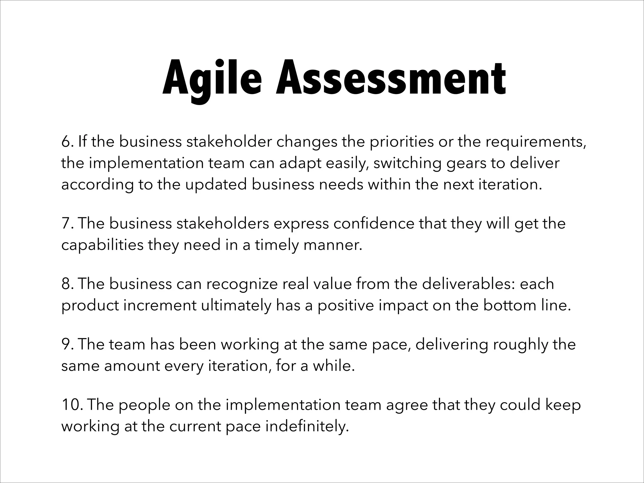 It works!Agile Assessment
6. If the business stakeholder changes the priorities or the requirements,
the implementation team can adapt easily, switching gears to deliver
according to the updated business needs within the next iteration.
7. The business stakeholders express conﬁdence that they will get the
capabilities they need in a timely manner.
8. The business can recognize real value from the deliverables: each
product increment ultimately has a positive impact on the bottom line.
9. The team has been working at the same pace, delivering roughly the
same amount every iteration, for a while.
10. The people on the implementation team agree that they could keep
working at the current pace indeﬁnitely.
 