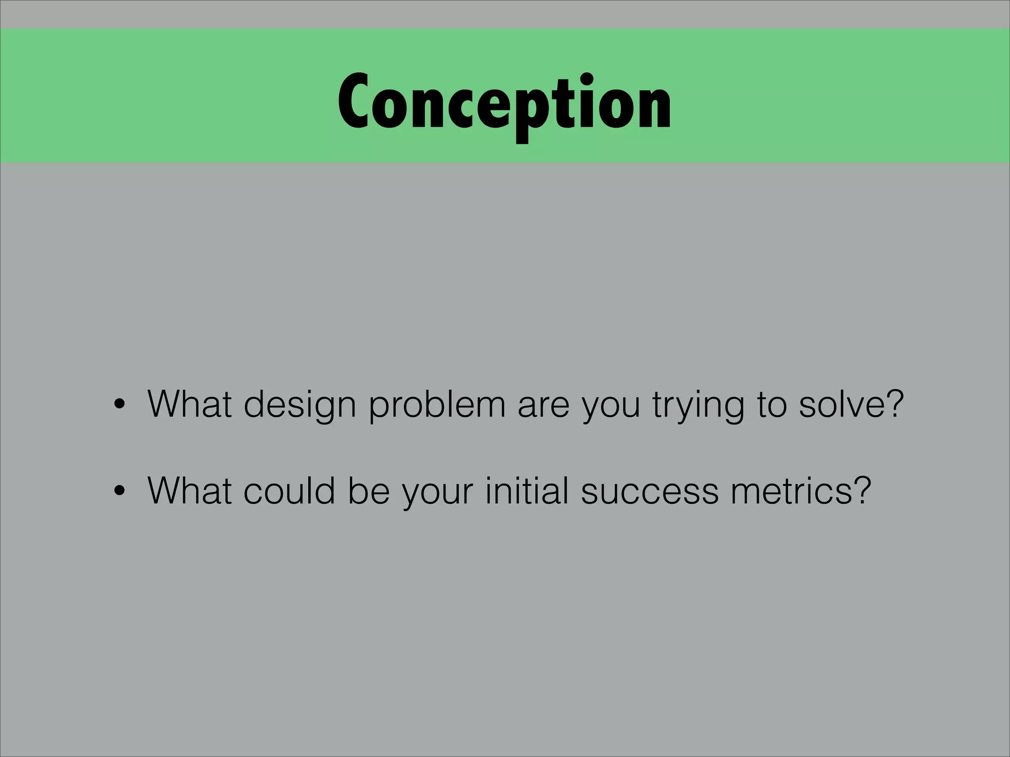 Conception
• What design problem are you trying to solve?
• What could be your initial success metrics?
 