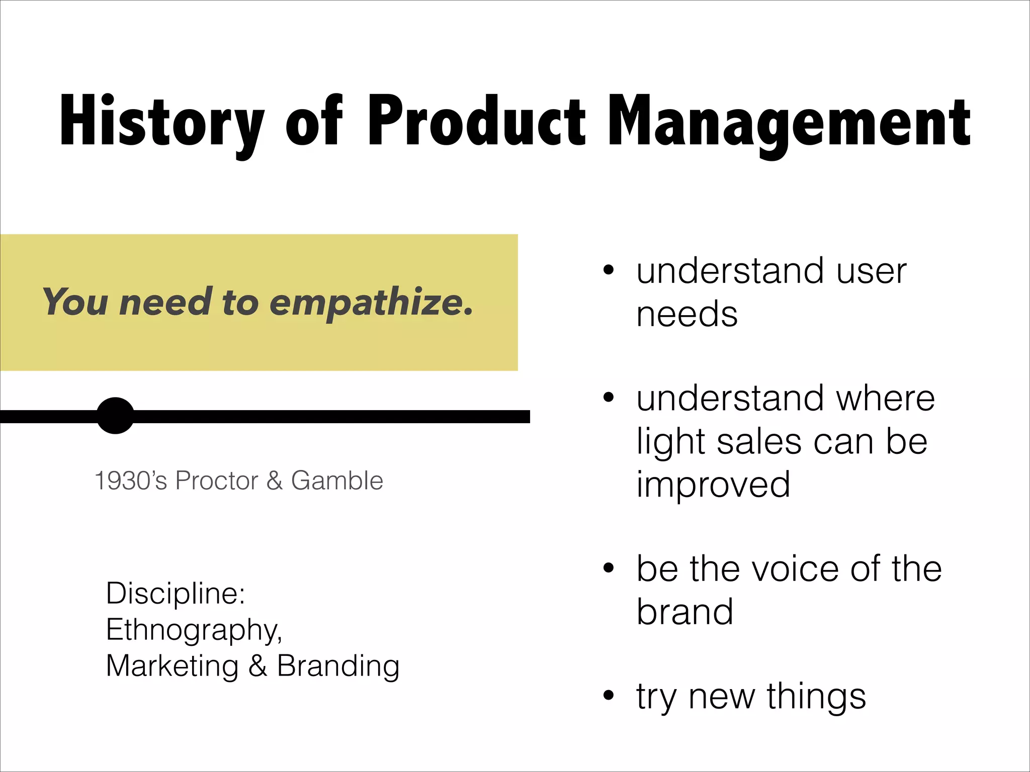 History of Product Management
• Branding //
Marketing &
Ethnography Degree
• understand user
needs
• understand where
light sales can be
improved
• be the voice of the
brand
• try new things
You need to empathize.
1930’s Proctor & Gamble
Discipline:
Ethnography,
Marketing & Branding
 