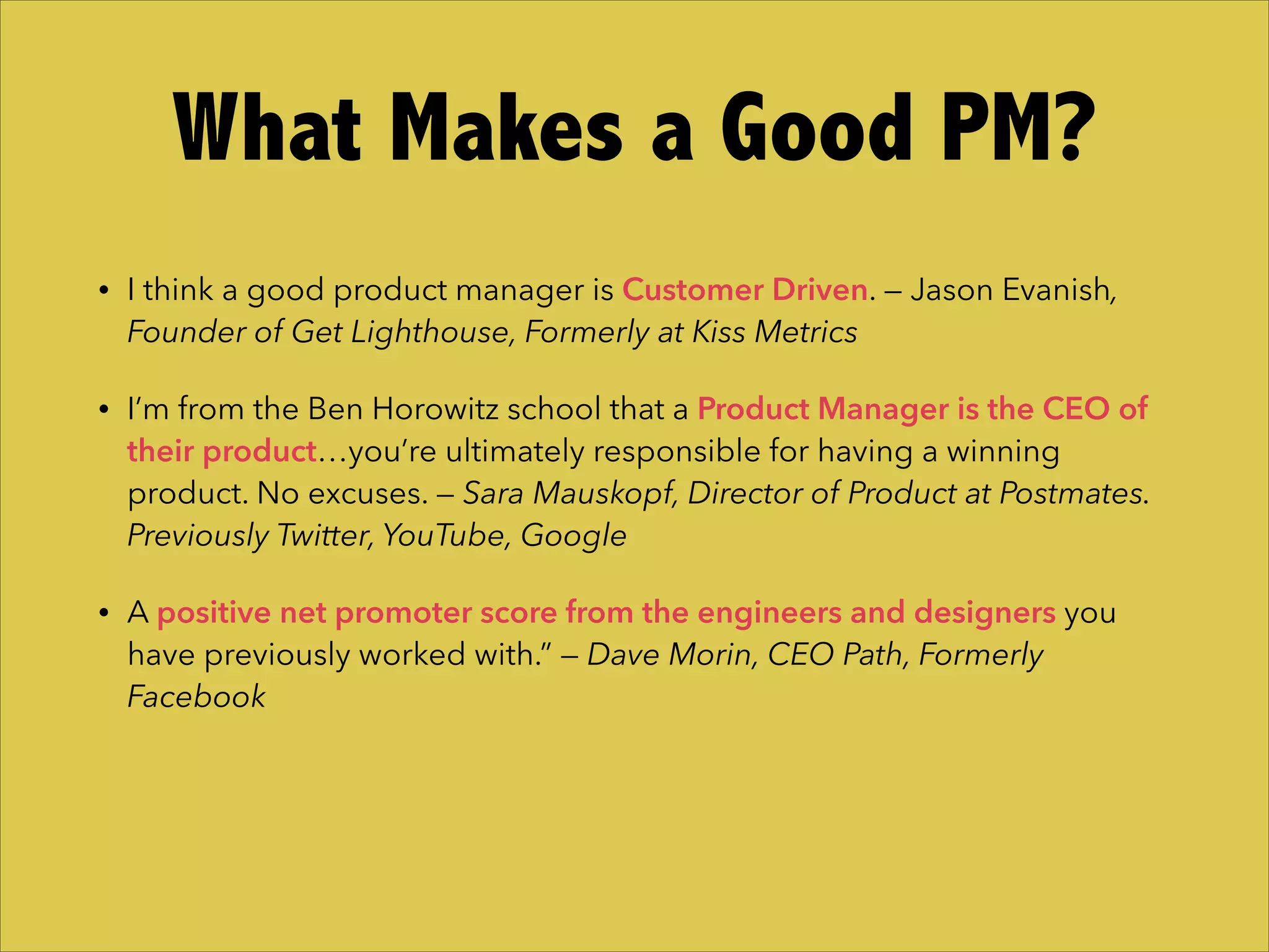 • I think a good product manager is Customer Driven. — Jason Evanish,
Founder of Get Lighthouse, Formerly at Kiss Metrics
• I’m from the Ben Horowitz school that a Product Manager is the CEO of
their product…you’re ultimately responsible for having a winning
product. No excuses. — Sara Mauskopf, Director of Product at Postmates.
Previously Twitter, YouTube, Google
• A positive net promoter score from the engineers and designers you
have previously worked with.” — Dave Morin, CEO Path, Formerly
Facebook
What Makes a Good PM?
 