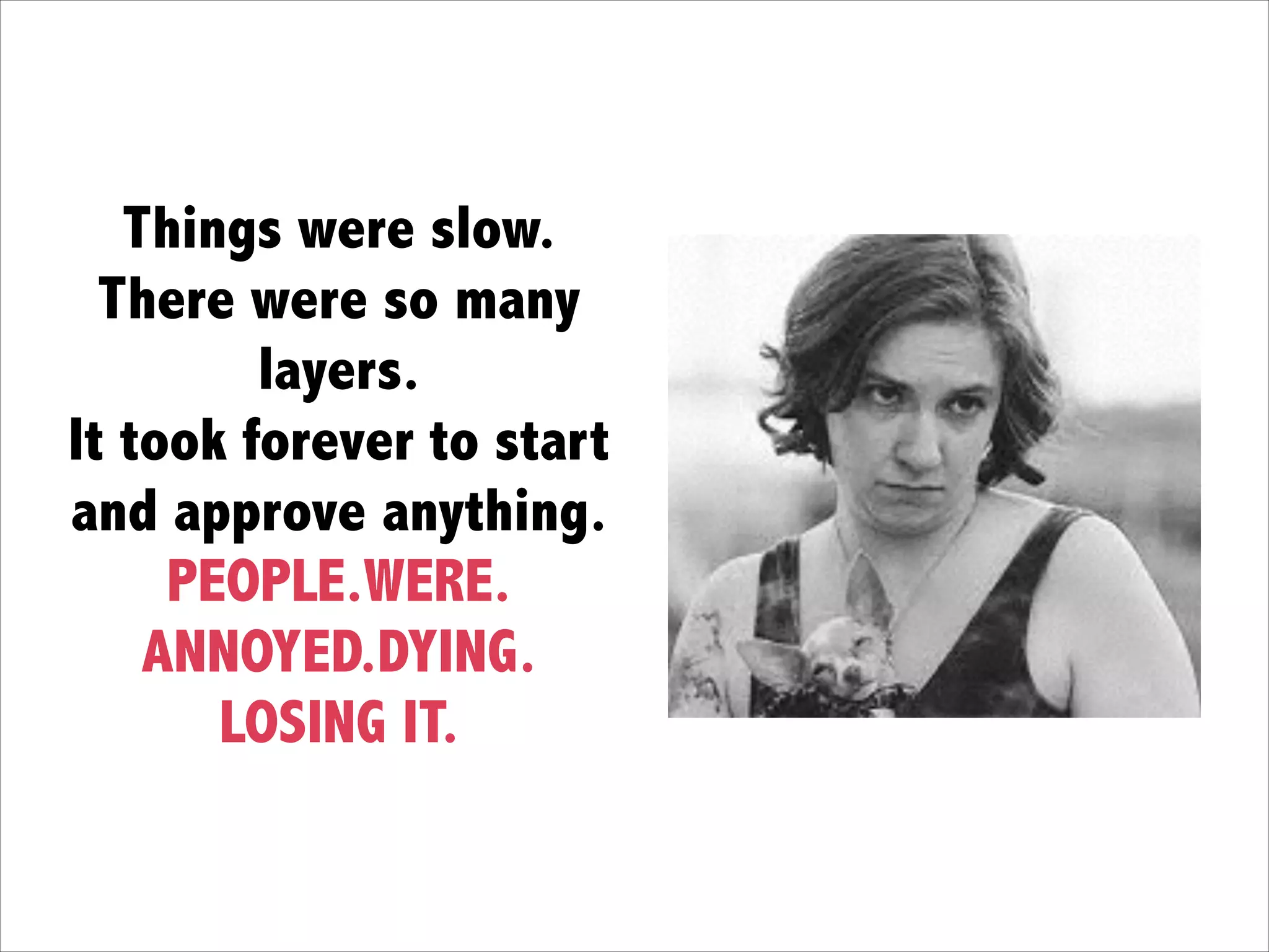 Things were slow.  
There were so many
layers. 
It took forever to start
and approve anything. 
PEOPLE.WERE. 
ANNOYED.DYING.
LOSING IT.
 