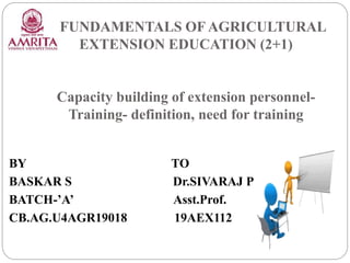 FUNDAMENTALS OF AGRICULTURAL
EXTENSION EDUCATION (2+1)
Capacity building of extension personnel-
Training- definition, need for training
BY TO
BASKAR S Dr.SIVARAJ P
BATCH-’A’ Asst.Prof.
CB.AG.U4AGR19018 19AEX112
 