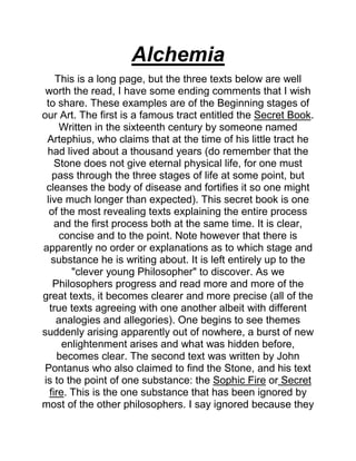 Alchemia
This is a long page, but the three texts below are well
worth the read, I have some ending comments that I wish
to share. These examples are of the Beginning stages of
our Art. The first is a famous tract entitled the Secret Book.
Written in the sixteenth century by someone named
Artephius, who claims that at the time of his little tract he
had lived about a thousand years (do remember that the
Stone does not give eternal physical life, for one must
pass through the three stages of life at some point, but
cleanses the body of disease and fortifies it so one might
live much longer than expected). This secret book is one
of the most revealing texts explaining the entire process
and the first process both at the same time. It is clear,
concise and to the point. Note however that there is
apparently no order or explanations as to which stage and
substance he is writing about. It is left entirely up to the
"clever young Philosopher" to discover. As we
Philosophers progress and read more and more of the
great texts, it becomes clearer and more precise (all of the
true texts agreeing with one another albeit with different
analogies and allegories). One begins to see themes
suddenly arising apparently out of nowhere, a burst of new
enlightenment arises and what was hidden before,
becomes clear. The second text was written by John
Pontanus who also claimed to find the Stone, and his text
is to the point of one substance: the Sophic Fire or Secret
fire. This is the one substance that has been ignored by
most of the other philosophers. I say ignored because they
 