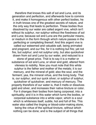 therefore that knows this salt of sol and Luna, and its
generation and perfection, and afterwards how to commix
it, and make it homogenous with other perfect bodies, he
in truth knows one of the greatest secrets of nature, and
the only way that leads to perfection. These bodies thus
dissolved by our water are called argent vive, which isn't
without its sulphur, nor sulphur without the fixedness of sol
and Luna; because sol and Luna are the particular means,
or medium in the form through which nature passes in the
perfecting or completing thereof. And this argent vive is
called our esteemed and valuable salt, being animated
and pregnant, and our fire, for it is nothing but fire; yet not
fire, but sulphur; and not sulphur only, but also quicksilver
drawn from sol and Luna by our water, and reduced to a
stone of great price. That is to say it is a matter or
substance of sol and Luna, or silver and gold, altered from
vileness to nobility. Now you must note that this white
sulphur is the father and mother of the metals; it is our
mercury, and the mineral of gold; also the soul, and the
ferment; yea, the mineral virtue, and the living body. That
is, our sulphur, and our quick silver; or sulphur of sulphur,
quicksilver of quicksilver, and mercury of mercury. The
property therefore of our water is, that it melts or dissolves
gold and silver, and increases their native tincture or color.
For it changes their bodies from being corporeal, into a
spirituality; and it is in this water which turns the bodies, or
corporeal substance into a white vapor, which is a soul
which is whiteness itself, subtle, hot and full of fire. This
water also called the tinging or blood-color-making stone,
being the virtue of the spiritual tincture, without which
nothing can be done; and is the subject of all things that
 