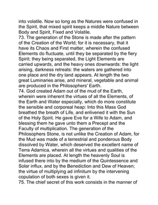 into volatile. Now so long as the Natures were confused in
the Spirit, that mixed spirit keeps a middle Nature between
Body and Spirit, Fixed and Volatile.
73. The generation of the Stone is made after the pattern
of the Creation of the World; for it is necessary, that it
have its Chaos and First matter, wherein the confused
Elements do fluctuate, until they be separated by the fiery
Spirit; they being separated, the Light Elements are
carried upwards, and the heavy ones downwards: the light
arising, darkness retreats: the waters are gathered into
one place and the dry land appears. At length the two
great Luminaries arise, and mineral, vegetable and animal
are produced in the Philosophers' Earth.
74. God created Adam out of the mud of the Earth,
wherein were inherent the virtues of all the Elements, of
the Earth and Water especially, which do more constitute
the sensible and corporeal heap: Into this Mass God
breathed the breath of Life, and enlivened it with the Sun
of the Holy Spirit. He gave Eve for a Wife to Adam, and
blessing them he gave unto them a Precept and the
Faculty of multiplication. The generation of the
Philosophers Stone, is not unlike the Creation of Adam, for
the Mud was made of a terrestrial and ponderous Body
dissolved by Water, which deserved the excellent name of
Terra Adamica, wherein all the virtues and qualities of the
Elements are placed. At length the heavenly Soul is
infused there into by the medium of the Quintessence and
Solar influx, and by the Benediction and Dew of Heaven;
the virtue of multiplying ad infinitum by the intervening
copulation of both sexes is given it.
75. The chief secret of this work consists in the manner of
 