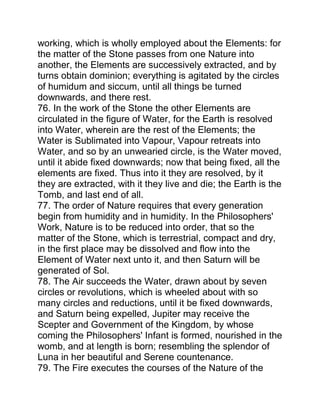 working, which is wholly employed about the Elements: for
the matter of the Stone passes from one Nature into
another, the Elements are successively extracted, and by
turns obtain dominion; everything is agitated by the circles
of humidum and siccum, until all things be turned
downwards, and there rest.
76. In the work of the Stone the other Elements are
circulated in the figure of Water, for the Earth is resolved
into Water, wherein are the rest of the Elements; the
Water is Sublimated into Vapour, Vapour retreats into
Water, and so by an unwearied circle, is the Water moved,
until it abide fixed downwards; now that being fixed, all the
elements are fixed. Thus into it they are resolved, by it
they are extracted, with it they live and die; the Earth is the
Tomb, and last end of all.
77. The order of Nature requires that every generation
begin from humidity and in humidity. In the Philosophers'
Work, Nature is to be reduced into order, that so the
matter of the Stone, which is terrestrial, compact and dry,
in the first place may be dissolved and flow into the
Element of Water next unto it, and then Saturn will be
generated of Sol.
78. The Air succeeds the Water, drawn about by seven
circles or revolutions, which is wheeled about with so
many circles and reductions, until it be fixed downwards,
and Saturn being expelled, Jupiter may receive the
Scepter and Government of the Kingdom, by whose
coming the Philosophers' Infant is formed, nourished in the
womb, and at length is born; resembling the splendor of
Luna in her beautiful and Serene countenance.
79. The Fire executes the courses of the Nature of the
 