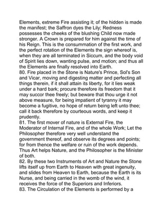 Elements, extreme Fire assisting it; of the hidden is made
the manifest; the Saffron dyes the Lily; Redness
possesses the cheeks of the blushing Child now made
stronger. A Crown is prepared for him against the time of
his Reign. This is the consummation of the first work, and
the perfect rotation of the Elements the sign whereof is,
when they are all terminated in Siccum, and the body void
of Spirit lies down, wanting pulse, and motion; and thus all
the Elements are finally resolved into Earth.
80. Fire placed in the Stone is Nature's Prince, Sol's Son
and Vicar, moving and digesting matter and perfecting all
things therein, if it shall attain its liberty, for it lies weak
under a hard bark; procure therefore its freedom that it
may succor thee freely; but beware that thou urge it not
above measure, for being impatient of tyranny it may
become a fugitive, no hope of return being left unto thee;
call it back therefore by courteous words, and keep it
prudently.
81. The first mover of nature is External Fire, the
Moderator of Internal Fire, and of the whole Work; Let the
Philosopher therefore very well understand the
government thereof, and observe its degrees and points;
for from thence the welfare or ruin of the work depends.
Thus Art helps Nature, and the Philosopher is the Minister
of both.
82. By these two Instruments of Art and Nature the Stone
lifts itself up from Earth to Heaven with great ingenuity,
and slides from Heaven to Earth, because the Earth is its
Nurse, and being carried in the womb of the wind, it
receives the force of the Superiors and Inferiors.
83. The Circulation of the Elements is performed by a
 