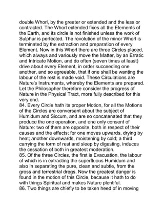 double Whorl, by the greater or extended and the less or
contracted. The Whorl extended fixes all the Elements of
the Earth, and its circle is not finished unless the work of
Sulphur is perfected. The revolution of the minor Whorl is
terminated by the extraction and preparation of every
Element. Now in this Whorl there are three Circles placed,
which always and variously move the Matter, by an Erratic
and Intricate Motion, and do often (seven times at least)
drive about every Element, in order succeeding one
another, and so agreeable, that if one shall be wanting the
labour of the rest is made void. These Circulations are
Nature's Instruments, whereby the Elements are prepared.
Let the Philosopher therefore consider the progress of
Nature in the Physical Tract, more fully described for this
very end.
84. Every Circle hath its proper Motion, for all the Motions
of the Circles are conversant about the subject of
Humidum and Siccum, and are so concatenated that they
produce the one operation, and one only consent of
Nature: two of them are opposite, both in respect of their
causes and the effects; for one moves upwards, drying by
heat; another downwards, moistening by cold; a third
carrying the form of rest and sleep by digesting, induces
the cessation of both in greatest moderation.
85. Of the three Circles, the first is Evacuation, the labour
of which is in extracting the superfluous Humidum and
also in separating the pure, clean and subtle, from the
gross and terrestrial dregs. Now the greatest danger is
found in the motion of this Circle, because it hath to do
with things Spiritual and makes Nature plentiful.
86. Two things are chiefly to be taken heed of in moving
 