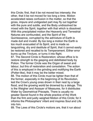 this Circle; first, that it be not moved too intensely; the
other, that it be not moved for too long a time. Motion
accelerated raises confusion in the matter, so that the
gross, impure and undigested part may fly out together
with the pure and subtle, and the Body undissolved be
mixed with the Spirit, together with that which is dissolved.
With this precipitated motion the Heavenly and Terrestrial
Natures are confounded, and the Spirit of the
Quintessence, corrupted by the admixture of Earth is
made dull and invalid. By too long a motion the Earth is
too much evacuated of its Spirit, and is made so
languishing, dry and destitute of Spirit, that it cannot easily
be restored and recalled to its Temperament. Either error
burns up the Tincture, or turns it into flight.
87. The Second Circle is Restoration; whose office is to
restore strength to the gasping and debilitated body by
Potion. The former Circle was the Organ of sweat and
labour, but this of restoration and consolation. The action
of this is employed in the grinding and mollifying the Earth
(Potter-like), that it may be the better mixed.
88. The motion of this Circle must be lighter than that of
the former, especially in the beginning of its Revolution,
lest the Crow's young ones drown in their nest by a large
flood, and the growing world be drowned by a deluge. This
is the Weigher and Assayer of Measures, for it distributes
Water by Geometrical Precepts. There is usually no
greater Secret found in the whole practice of the Work
than the firm and justly weighed Motion of this Circle; for it
informs the Philosophers' infant and inspires Soul and Life
into him.
89. The Laws of this Circle's motions are, that it run about
 